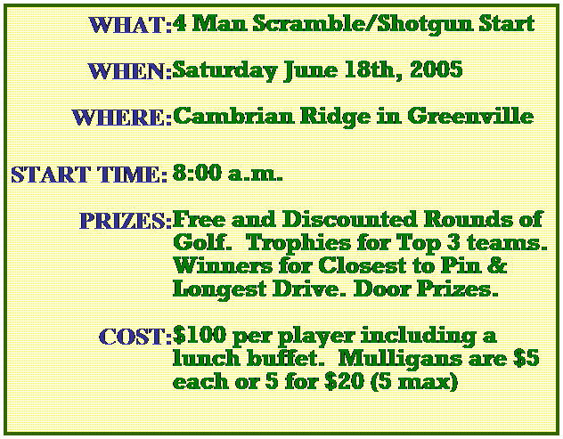 Text Box: WHAT:
4 Man Scramble/Shotgun Start
&nbsp;
WHEN:
Saturday June 18th, 2005 
&nbsp;
WHERE:
Cambrian Ridge in Greenville
&nbsp;
START TIME:
8:00 a.m.
&nbsp;
PRIZES:
Free and Discounted Rounds of
Golf.&nbsp; Trophies for Top 3 teams. 
Winners for Closest to Pin & Longest Drive. Door Prizes.
&nbsp;
COST:
$100 per player including a lunch buffet.&nbsp; Mulligans are $5 each or 5 for $20 (5 max)
&nbsp;
&nbsp;
&nbsp;
