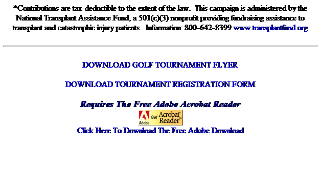 Text Box: *Contributions are tax-deductible to the extent of the law.&nbsp; This campaign is administered by the 
National Transplant Assistance Fund, a 501(c)(3) nonprofit providing fundraising assistance to transplant and catastrophic injury patients.&nbsp; Information: 800-642-8399 www.transplantfund.org
DOWNLOAD GOLF TOURNAMENT FLYER 
DOWNLOAD TOURNAMENT REGISTRATION FORM
Requires The Free Adobe Acrobat Reader

Click Here To Download The Free Adobe Download
